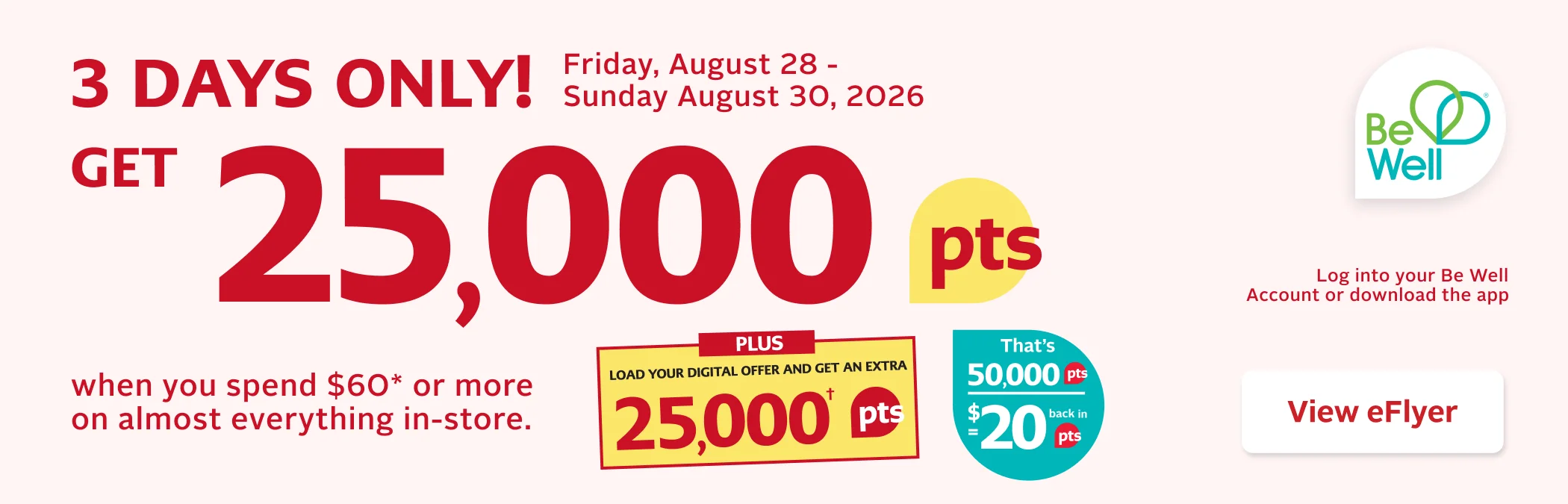 3 Days Only. August 28 to 30, 2026. Earn 25,000 Be Well points when you spend $60 or more in-store. Load your digital offer in the Be Well app or account to earn an extra 25,000 points. Before taxes. Some exclusions apply. Offer limited to 2 transactions per card. Digital offer is single-use only. Not redeemable on prescriptions.