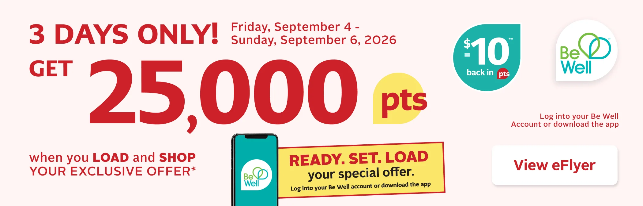 3 Days Only. September 4 to 6, 2026. Be Well members can earn 25,000 Be Well points when they load and shop their exclusive digital offer. Single-use only. Not redeemable on prescriptions. Load your offer for full details. Some exclusions apply.