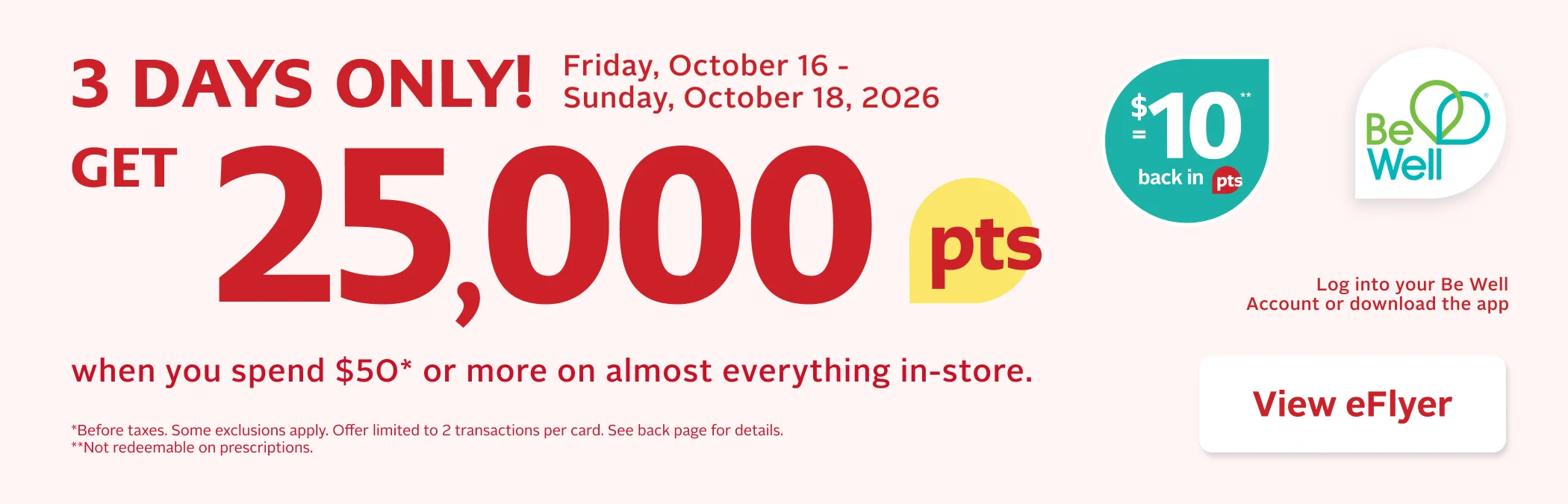 3 Days Only. Earn 25,000 Be Well points when you spend $50 or more on almost everything in-store. Before taxes. Some exclusions apply. Offer limited to 2 transactions per card. Points are not redeemable on prescriptions.