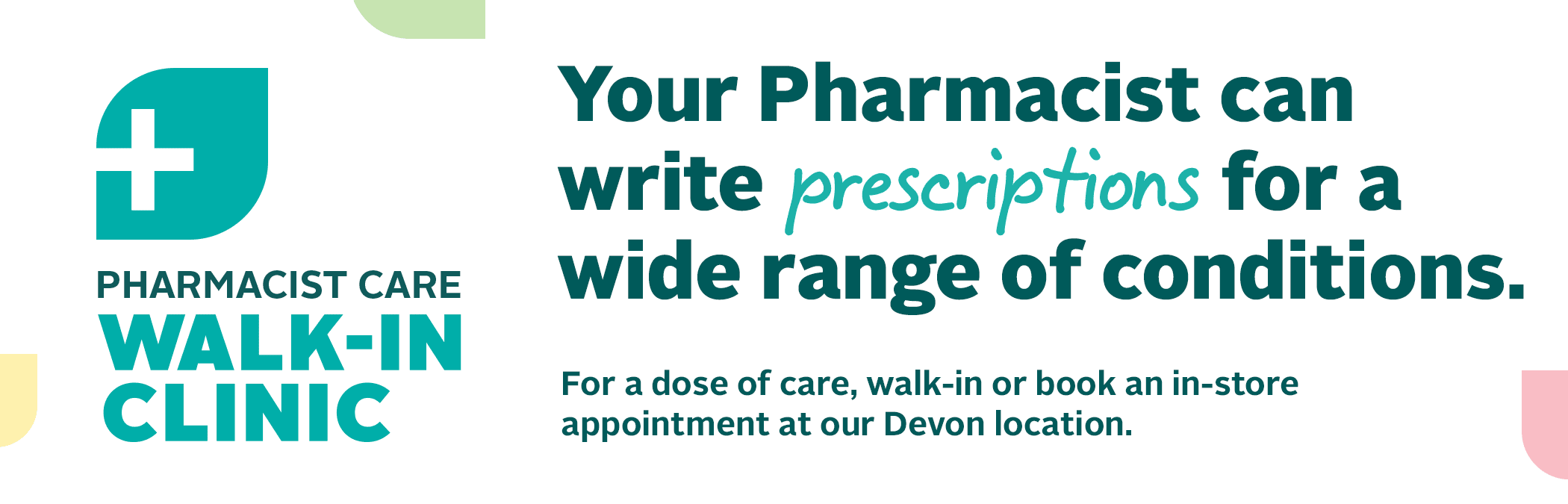 PHARMACIST CARE WALK-IN CLINIC Your Pharmacist can write prescriptions for a wide range of conditions. For a dose of care, walk-in or book an in-store appointment at our Devon location. 