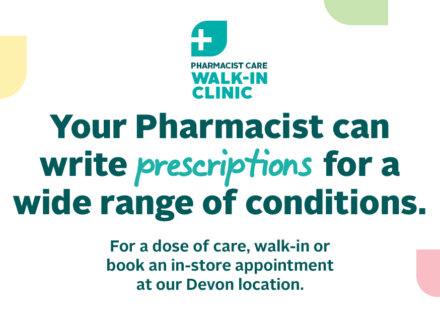 PHARMACIST CARE WALK-IN CLINIC Your Pharmacist can write prescriptions for a wide range of conditions. For a dose of care, walk-in or book an in-store appointment at our Devon location. 